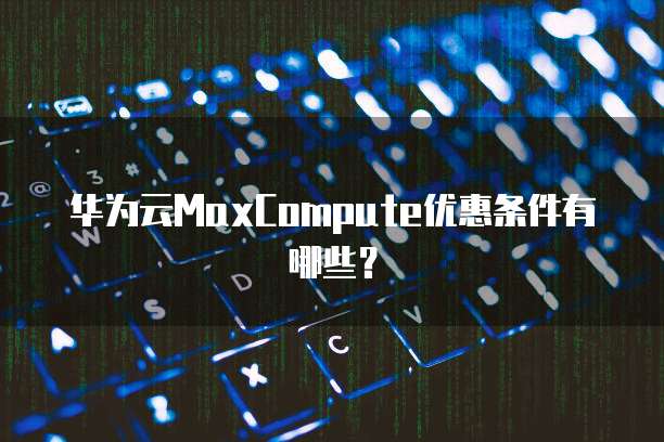 华为云MaxCompute优惠条件有哪些？
