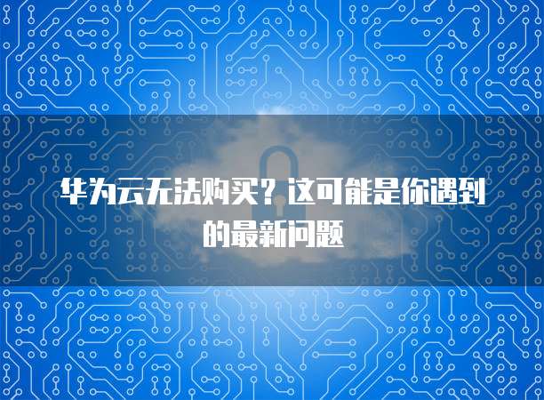 华为云无法购买?这可能是你遇到的最新问题