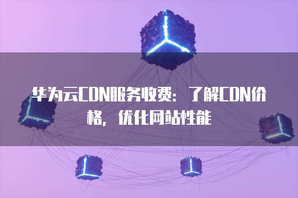 华为云CDN服务收费：了解CDN价格，优化网站性能