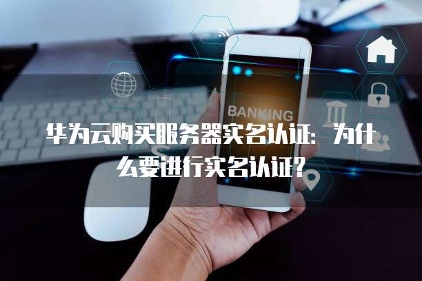 华为云购买服务器实名认证:为什么要进行实名认证?