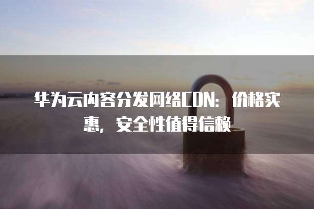 华为云内容分发网络CDN:价格实惠,安全性值得信赖