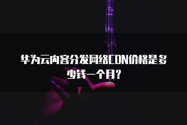 华为云内容分发网络CDN价格是多少钱一个月?