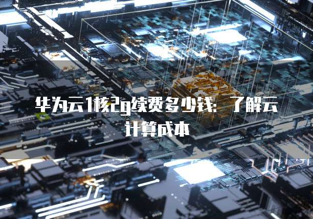 华为云1核2g续费多少钱:了解云计算成本