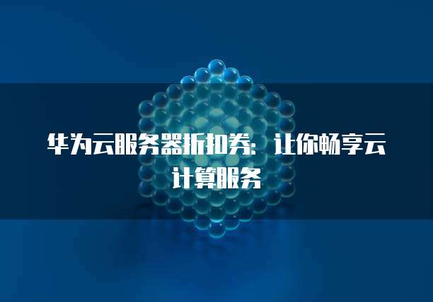 华为云服务器折扣券:让你畅享云计算服务