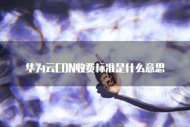 华为云CDN收费标准是什么意思