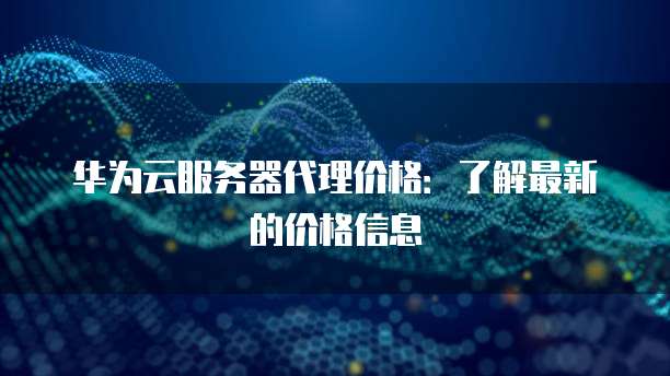 华为云服务器代理价格:了解最新的价格信息
