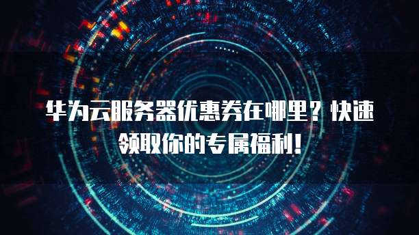 华为云服务器优惠券在哪里?快速领取你的专属福利!