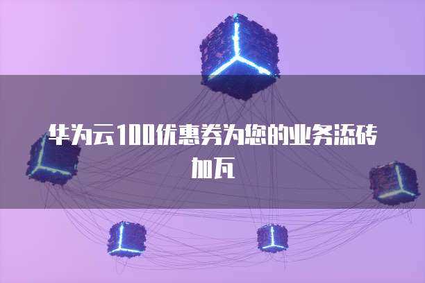 华为云100优惠券为您的业务添砖加瓦