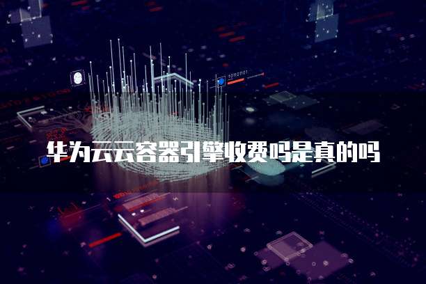 华为云云容器引擎收费吗是真的吗