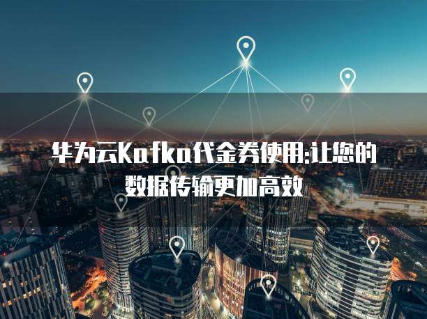 华为云Kafka代金券使用:让您的数据传输更加高效