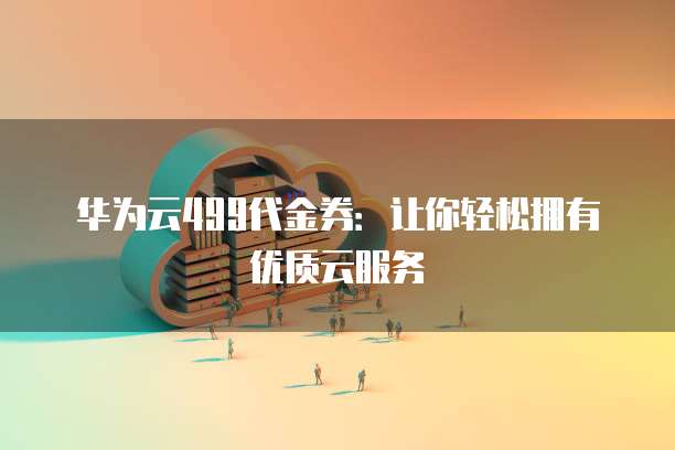 华为云499代金券:让你轻松拥有优质云服务