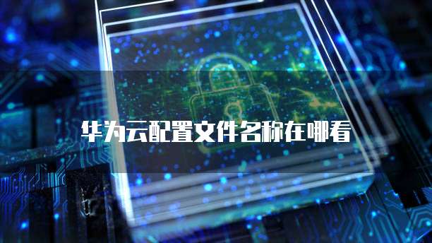 华为云配置文件名称在哪看