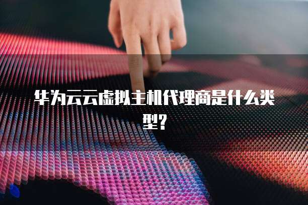 华为云云虚拟主机代理商是什么类型?