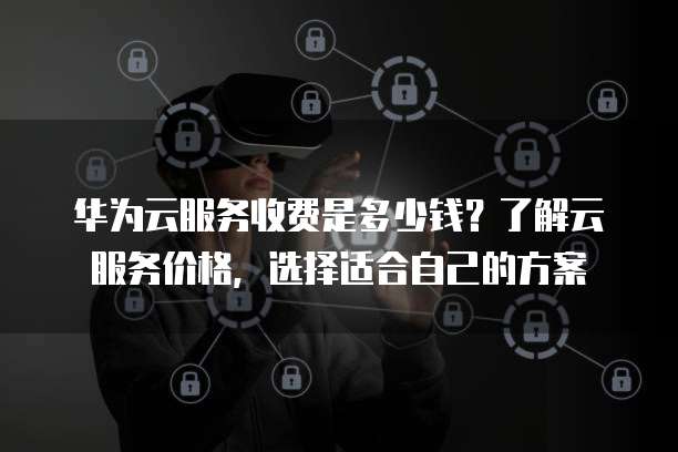 华为云服务收费是多少钱?了解云服务价格,选择适合自己的方案