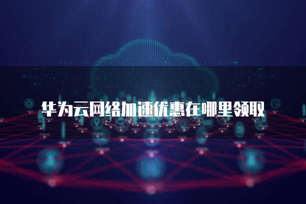 华为云网络加速优惠在哪里领取