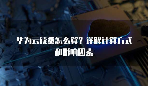 华为云续费怎么算?详解计算方式和影响因素