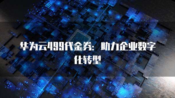 华为云499代金券:助力企业数字化转型