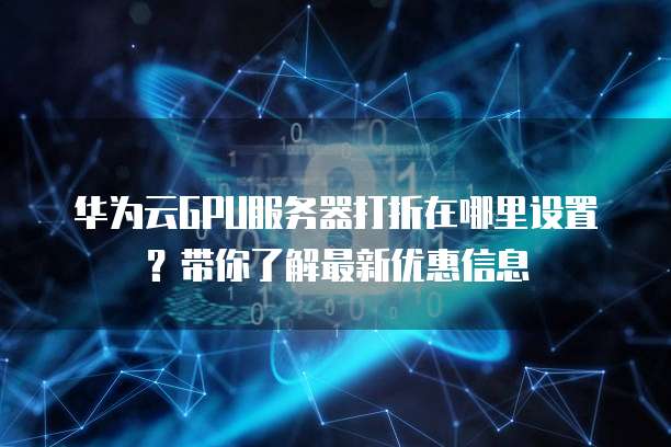 华为云GPU服务器打折在哪里设置?带你了解最新优惠信息