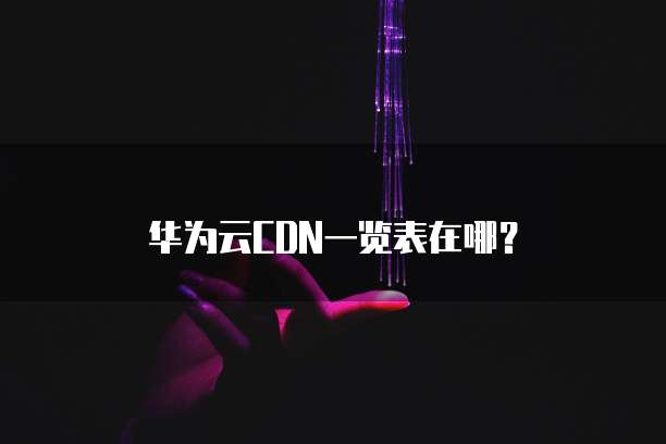 华为云CDN一览表在哪?