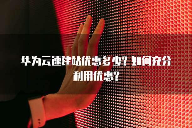 华为云速建站优惠多少?如何充分利用优惠?