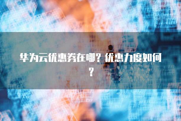 华为云优惠券在哪?优惠力度如何?