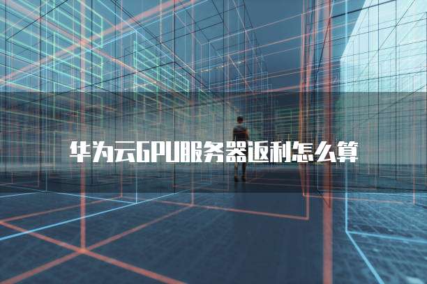 华为云GPU服务器返利怎么算