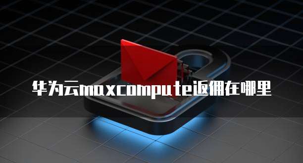 华为云maxcompute返佣在哪里