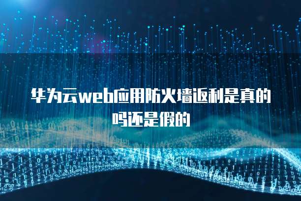 华为云web应用防火墙返利是真的吗还是假的