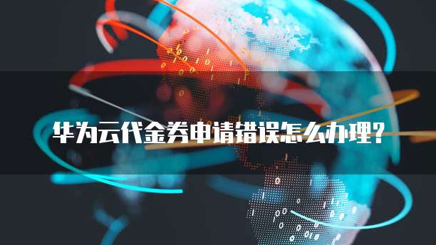 华为云代金券申请错误怎么办理？