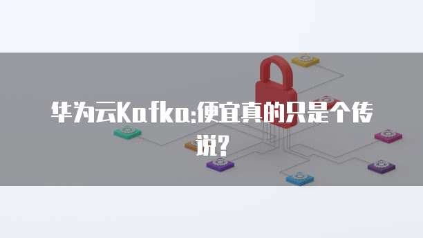 华为云Kafka:便宜真的只是个传说?