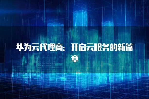华为云代理商:开启云服务的新篇章