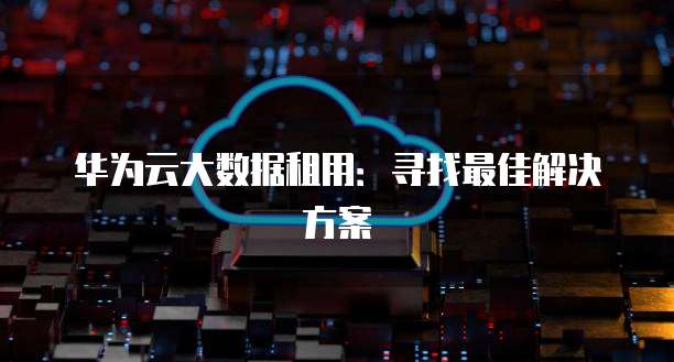 华为云大数据租用：寻找最佳解决方案