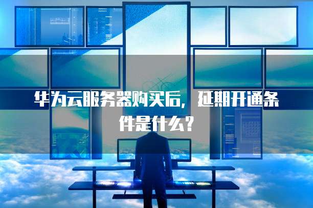 华为云服务器购买后，延期开通条件是什么？