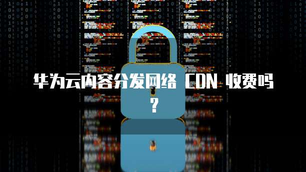 华为云内容分发网络 CDN 收费吗？