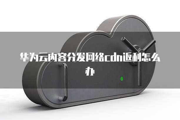华为云内容分发网络cdn返利怎么办