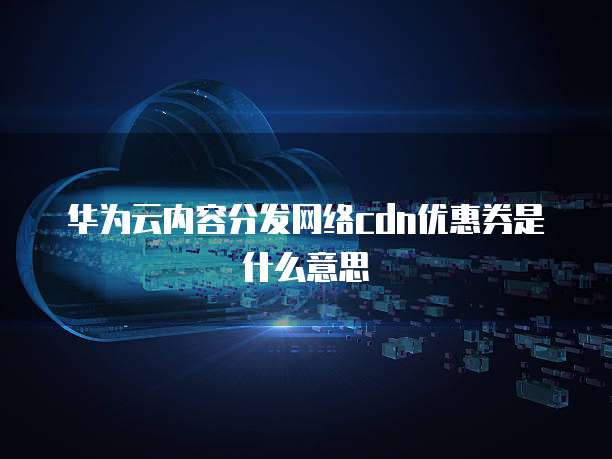 华为云内容分发网络cdn优惠券是什么意思