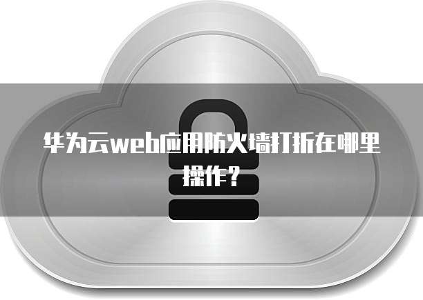 华为云web应用防火墙打折在哪里操作？