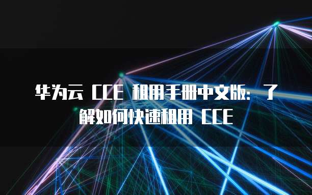 华为云 CCE 租用手册中文版：了解如何快速租用 CCE