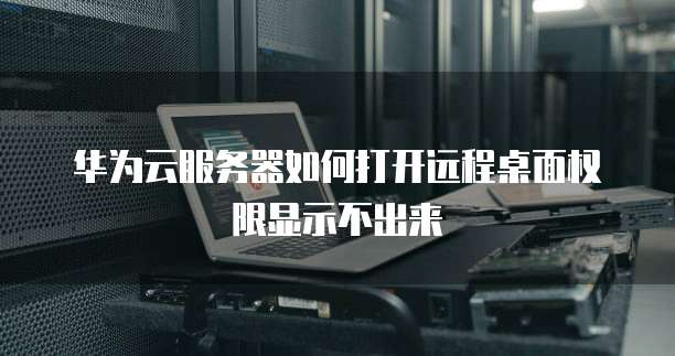 华为云服务器如何打开远程桌面权限显示不出来