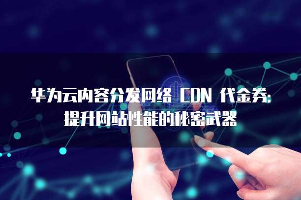 华为云内容分发网络 CDN 代金券：提升网站性能的秘密武器