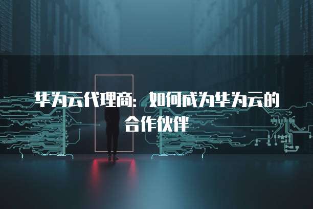 华为云代理商：如何成为华为云的合作伙伴