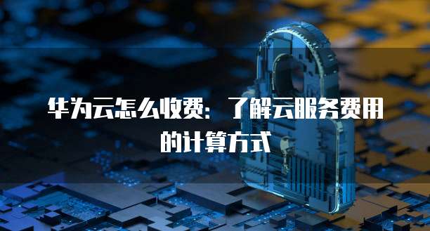华为云怎么收费:了解云服务费用的计算方式