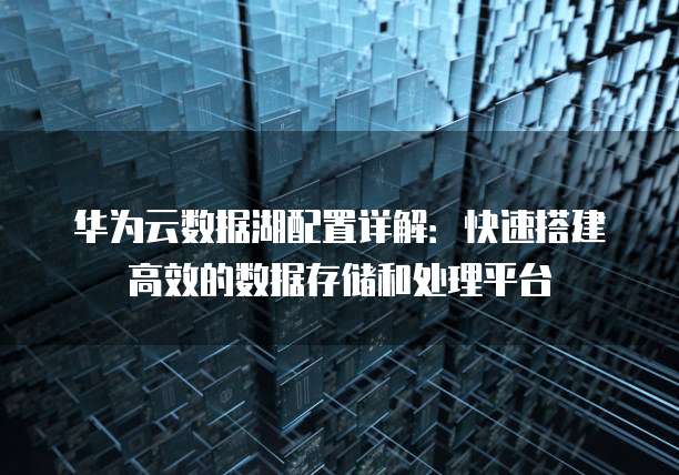 华为云数据湖配置详解:快速搭建高效的数据存储和处理平台