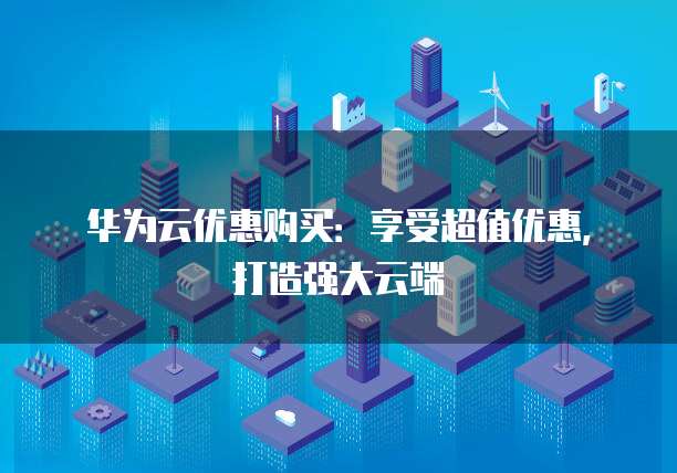 华为云优惠购买:享受超值优惠,打造强大云端