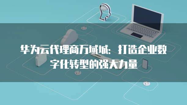 华为云代理商万域城:打造企业数字化转型的强大力量