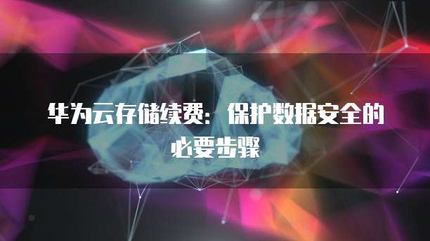 华为云存储续费:保护数据安全的必要步骤