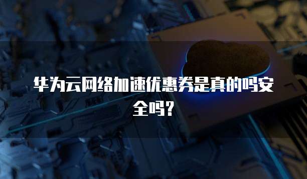 华为云网络加速优惠券是真的吗安全吗?