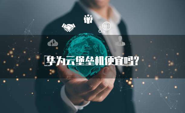 华为云堡垒机便宜吗？