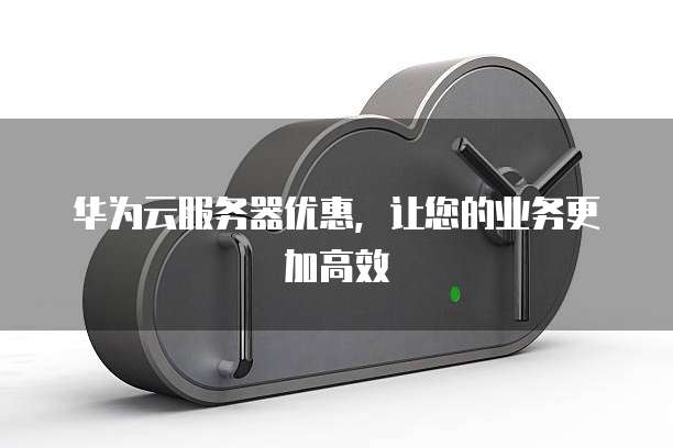 华为云服务器优惠,让您的业务更加高效