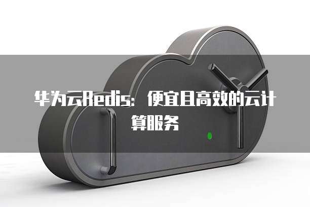 华为云Redis:便宜且高效的云计算服务